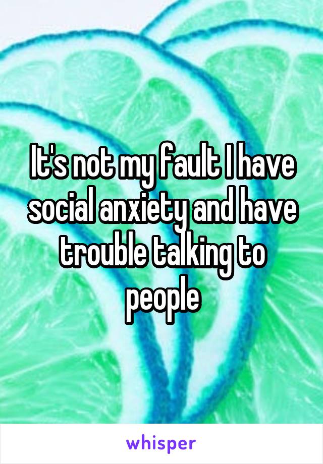 It's not my fault I have social anxiety and have trouble talking to people