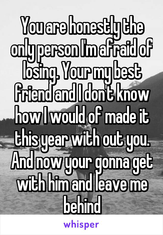 You are honestly the only person I'm afraid of losing. Your my best friend and I don't know how I would of made it this year with out you. And now your gonna get with him and leave me behind