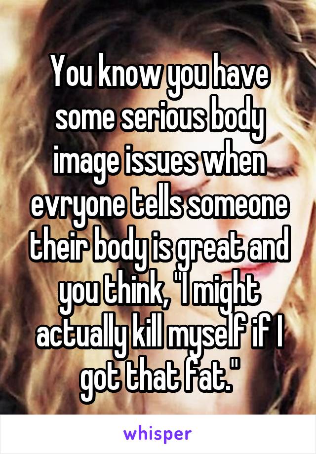 You know you have some serious body image issues when evryone tells someone their body is great and you think, "I might actually kill myself if I got that fat."