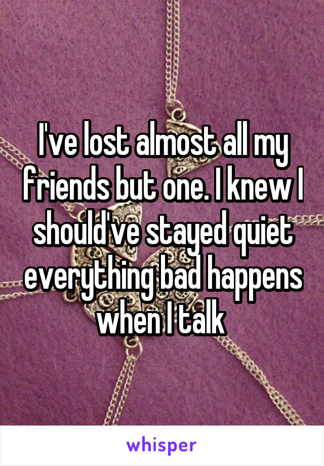 I've lost almost all my friends but one. I knew I should've stayed quiet everything bad happens when I talk 