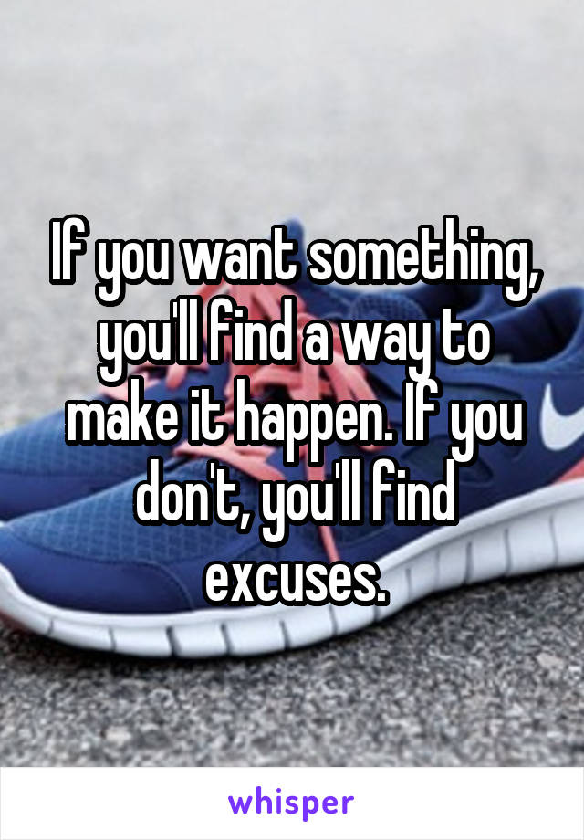 If you want something, you'll find a way to make it happen. If you don't, you'll find excuses.