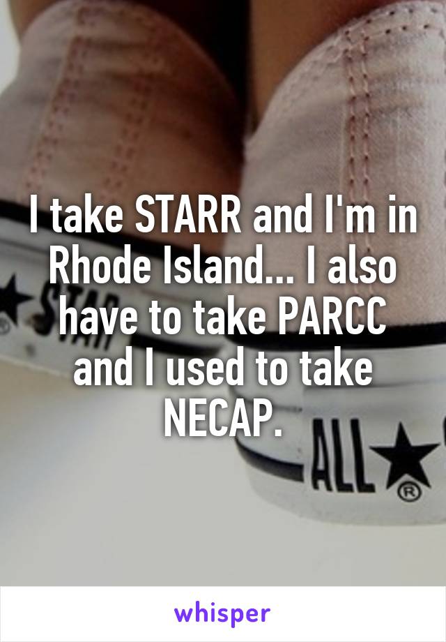 I take STARR and I'm in Rhode Island... I also have to take PARCC and I used to take NECAP.