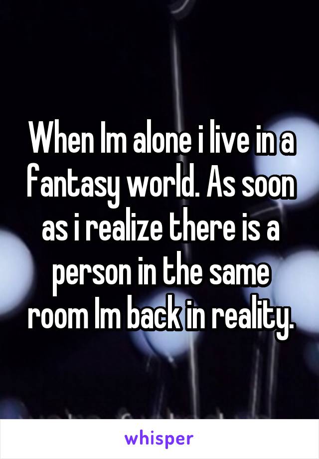 When Im alone i live in a fantasy world. As soon as i realize there is a person in the same room Im back in reality.