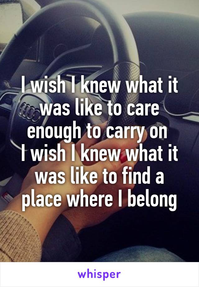 I wish I knew what it was like to care enough to carry on 
I wish I knew what it was like to find a place where I belong