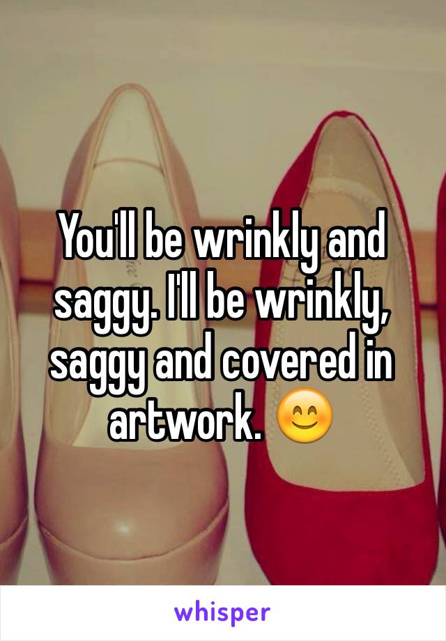 You'll be wrinkly and saggy. I'll be wrinkly, saggy and covered in artwork. 😊