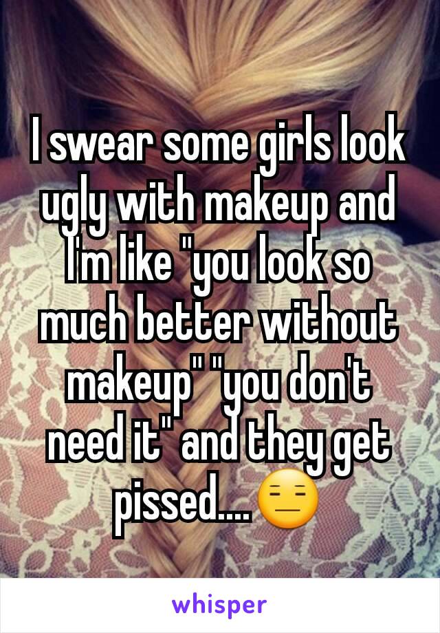 I swear some girls look ugly with makeup and I'm like "you look so much better without makeup" "you don't need it" and they get pissed....😑