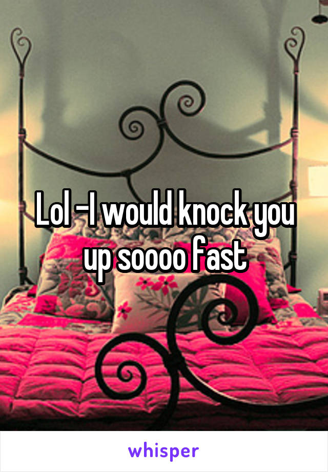 Lol -I would knock you up soooo fast