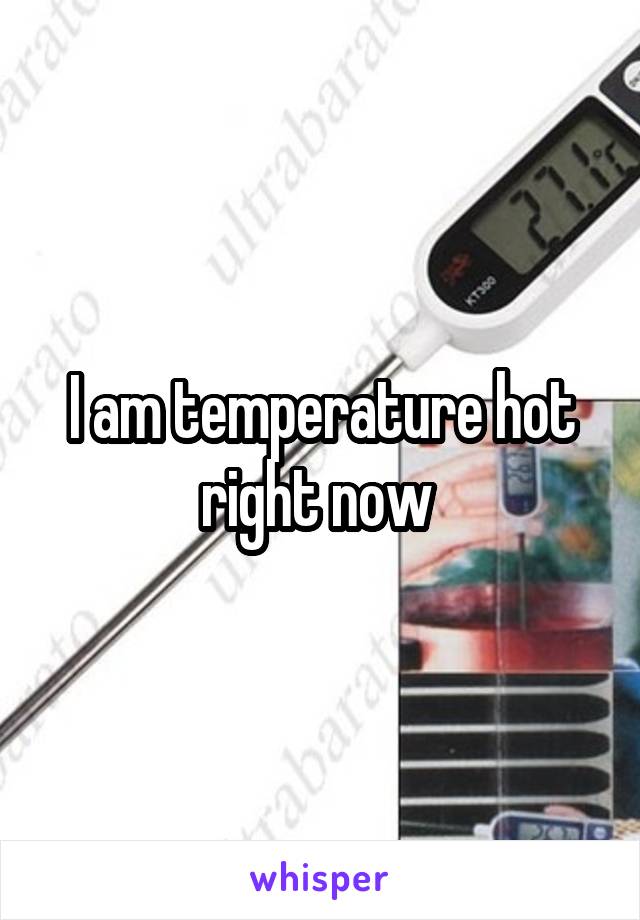 I am temperature hot right now 