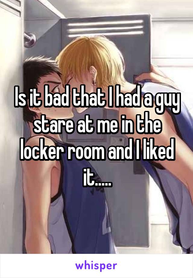 Is it bad that I had a guy stare at me in the locker room and I liked it.....