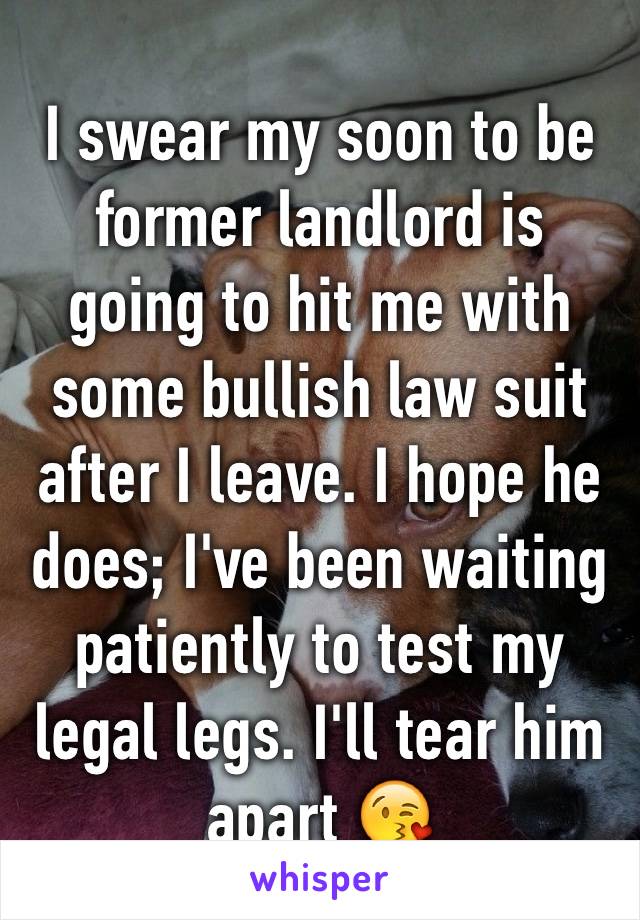 I swear my soon to be former landlord is going to hit me with some bullish law suit after I leave. I hope he does; I've been waiting patiently to test my legal legs. I'll tear him apart 😘