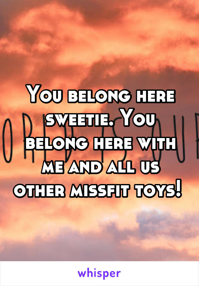 You belong here sweetie. You belong here with me and all us other missfit toys! 