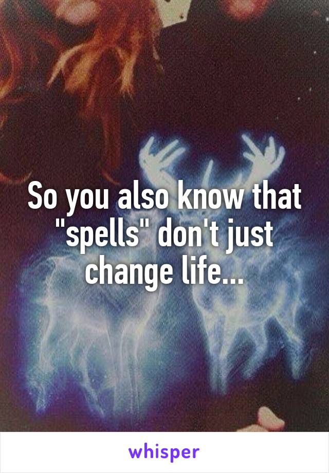 So you also know that "spells" don't just change life...