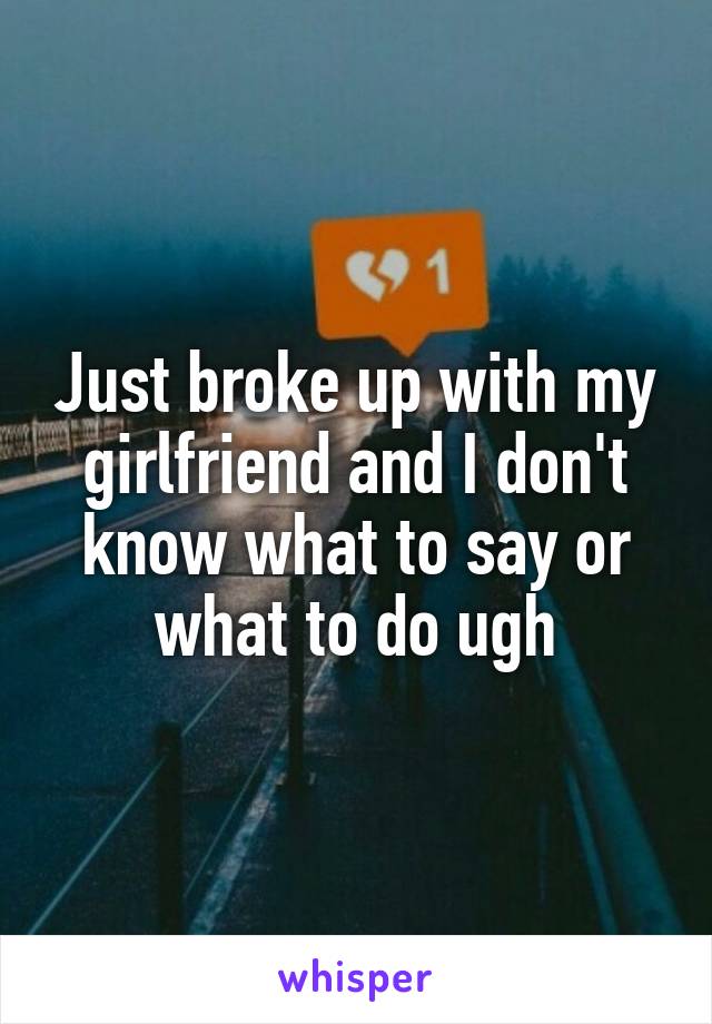 Just broke up with my girlfriend and I don't know what to say or what to do ugh