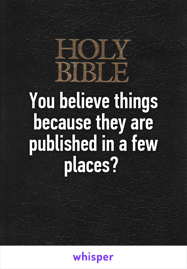 You believe things because they are published in a few places? 