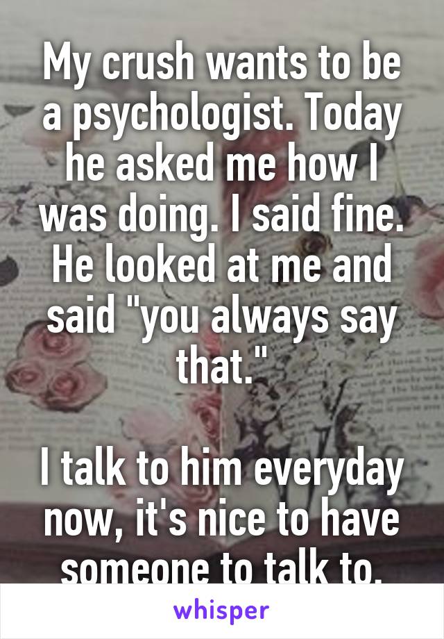 My crush wants to be a psychologist. Today he asked me how I was doing. I said fine. He looked at me and said "you always say that."

I talk to him everyday now, it's nice to have someone to talk to.