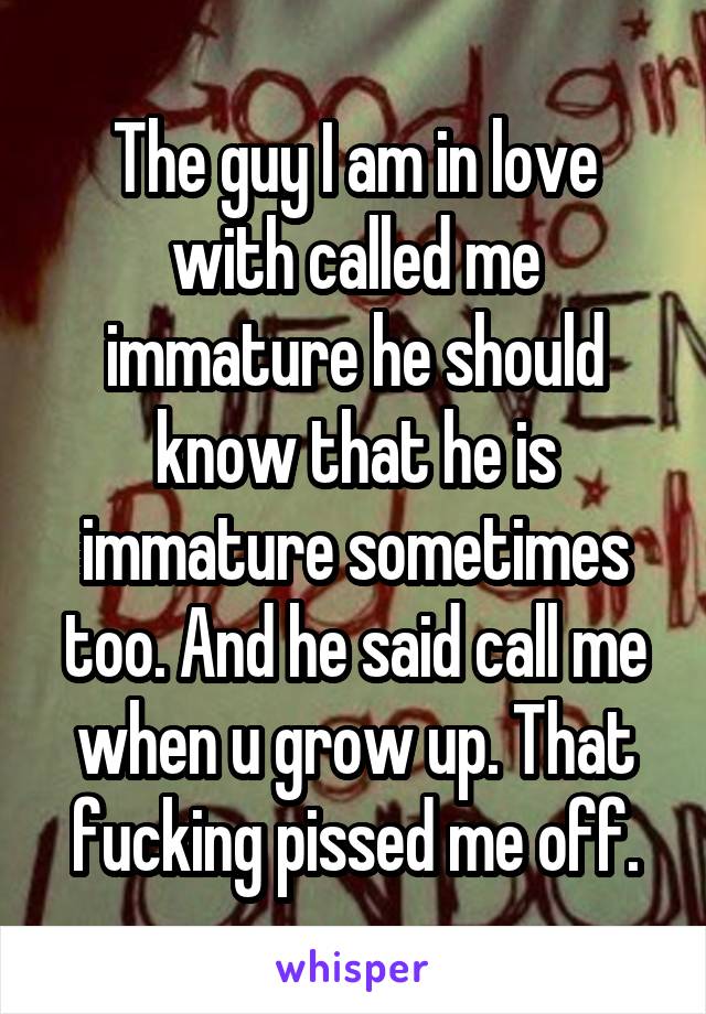 The guy I am in love with called me immature he should know that he is immature sometimes too. And he said call me when u grow up. That fucking pissed me off.