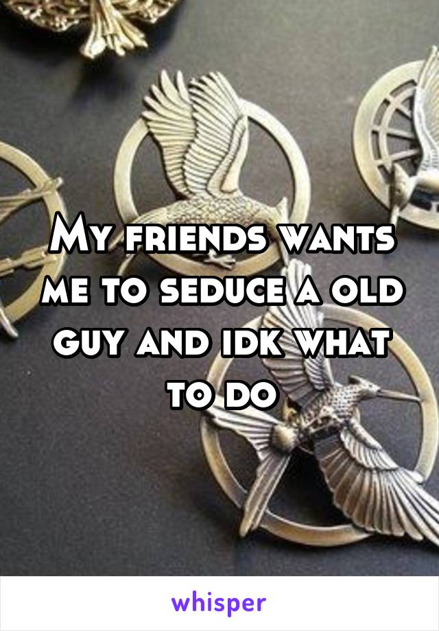 My friends wants me to seduce a old guy and idk what to do