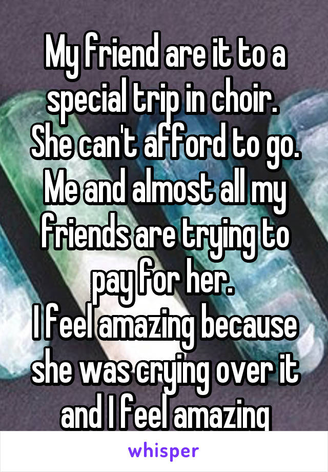 My friend are it to a special trip in choir. 
She can't afford to go.
Me and almost all my friends are trying to pay for her. 
I feel amazing because she was crying over it and I feel amazing