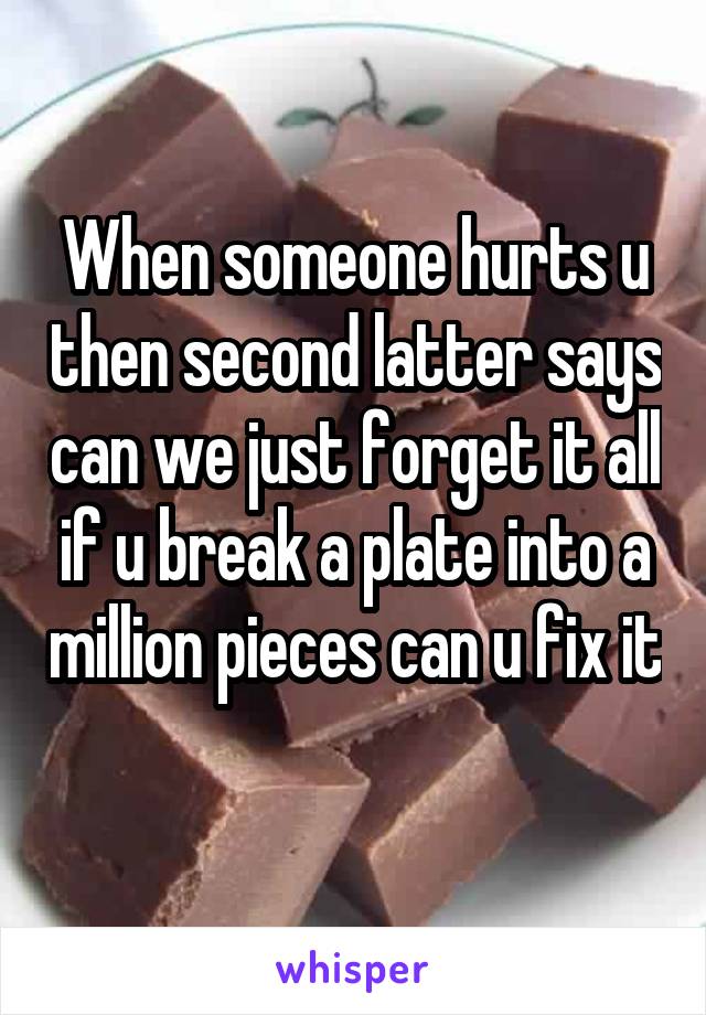 When someone hurts u then second latter says can we just forget it all if u break a plate into a million pieces can u fix it 