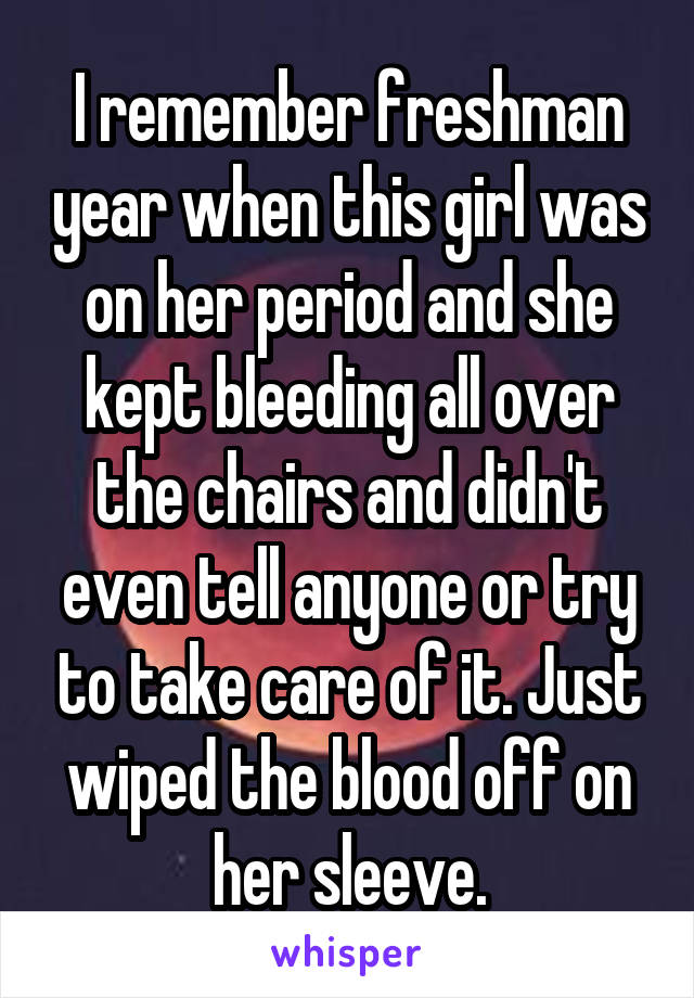 I remember freshman year when this girl was on her period and she kept bleeding all over the chairs and didn't even tell anyone or try to take care of it. Just wiped the blood off on her sleeve.