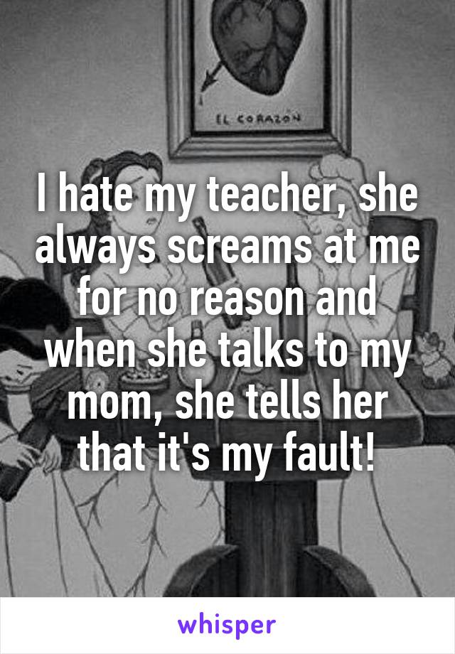 I hate my teacher, she always screams at me for no reason and when she talks to my mom, she tells her that it's my fault!