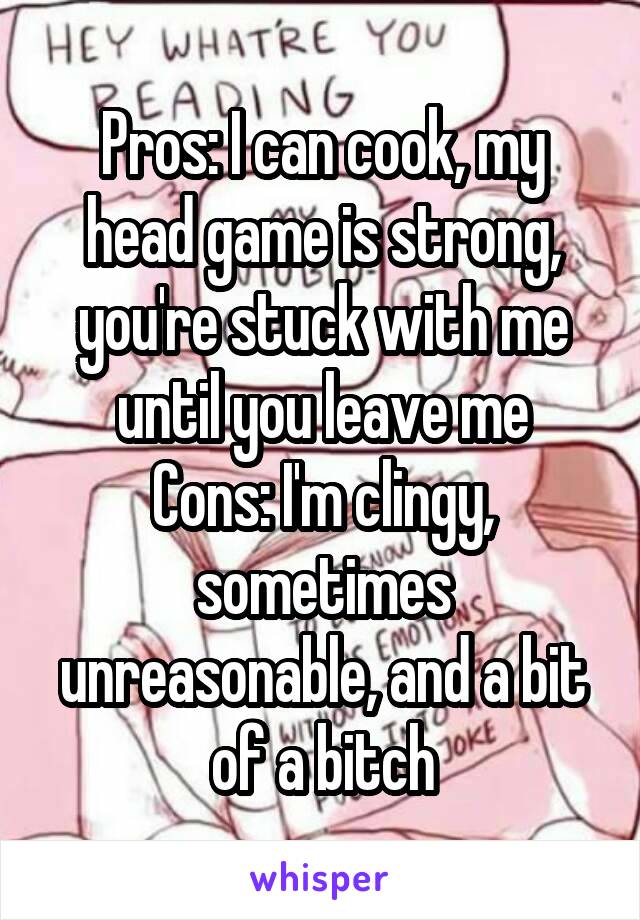 Pros: I can cook, my head game is strong, you're stuck with me until you leave me
Cons: I'm clingy, sometimes unreasonable, and a bit of a bitch