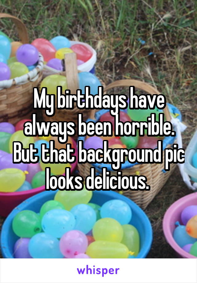 My birthdays have always been horrible. But that background pic looks delicious. 