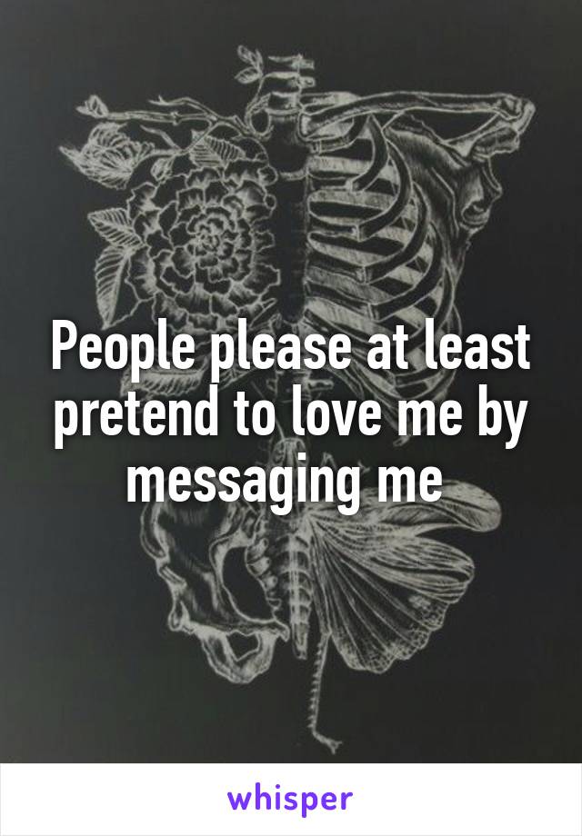 People please at least pretend to love me by messaging me 