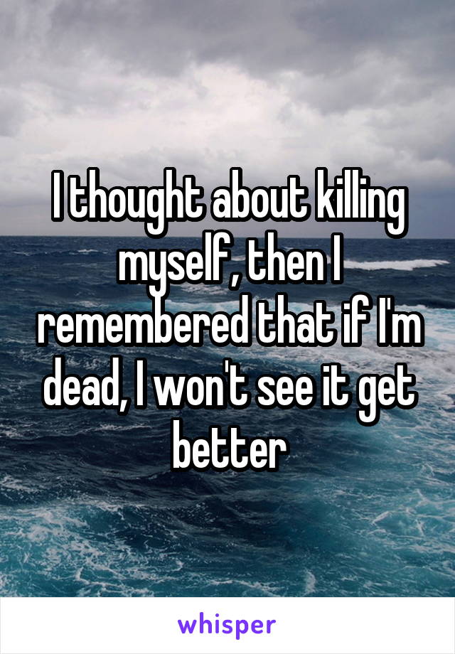 I thought about killing myself, then I remembered that if I'm dead, I won't see it get better