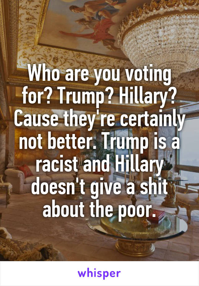 Who are you voting for? Trump? Hillary? Cause they're certainly not better. Trump is a racist and Hillary doesn't give a shit about the poor.