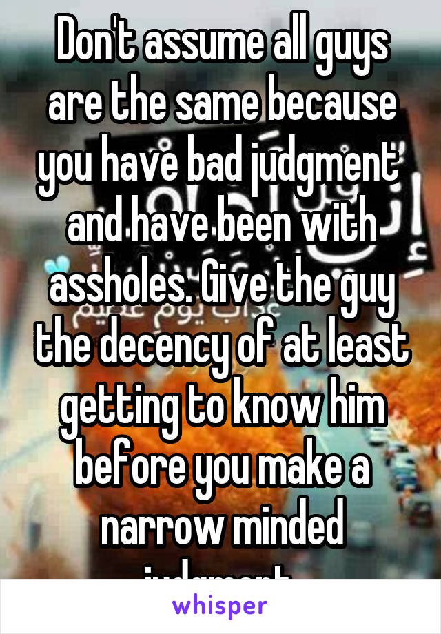 Don't assume all guys are the same because you have bad judgment  and have been with assholes. Give the guy the decency of at least getting to know him before you make a narrow minded judgment 