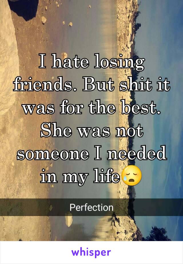 I hate losing friends. But shit it was for the best. She was not someone I needed in my life😥