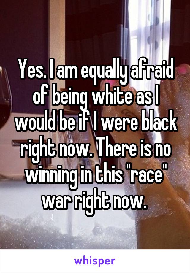 Yes. I am equally afraid of being white as I would be if I were black right now. There is no winning in this "race" war right now. 