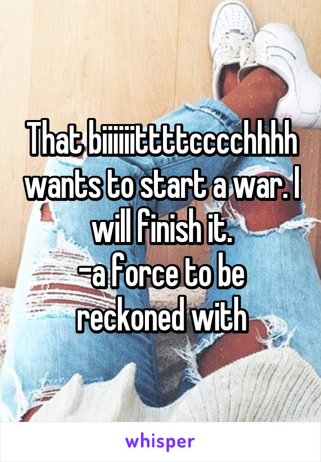 That biiiiiittttcccchhhh wants to start a war. I will finish it.
-a force to be reckoned with