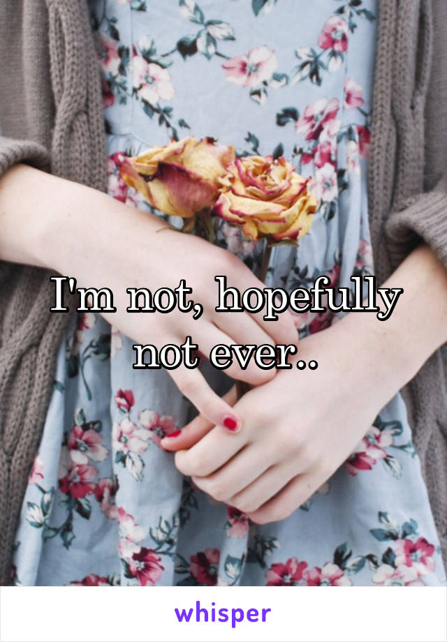 I'm not, hopefully not ever..