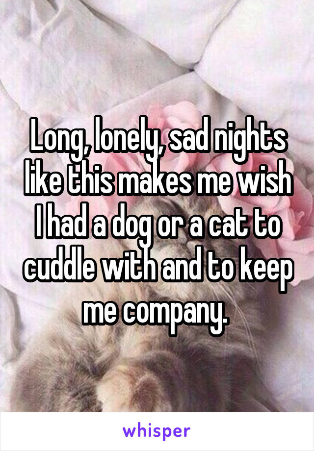 Long, lonely, sad nights like this makes me wish I had a dog or a cat to cuddle with and to keep me company. 