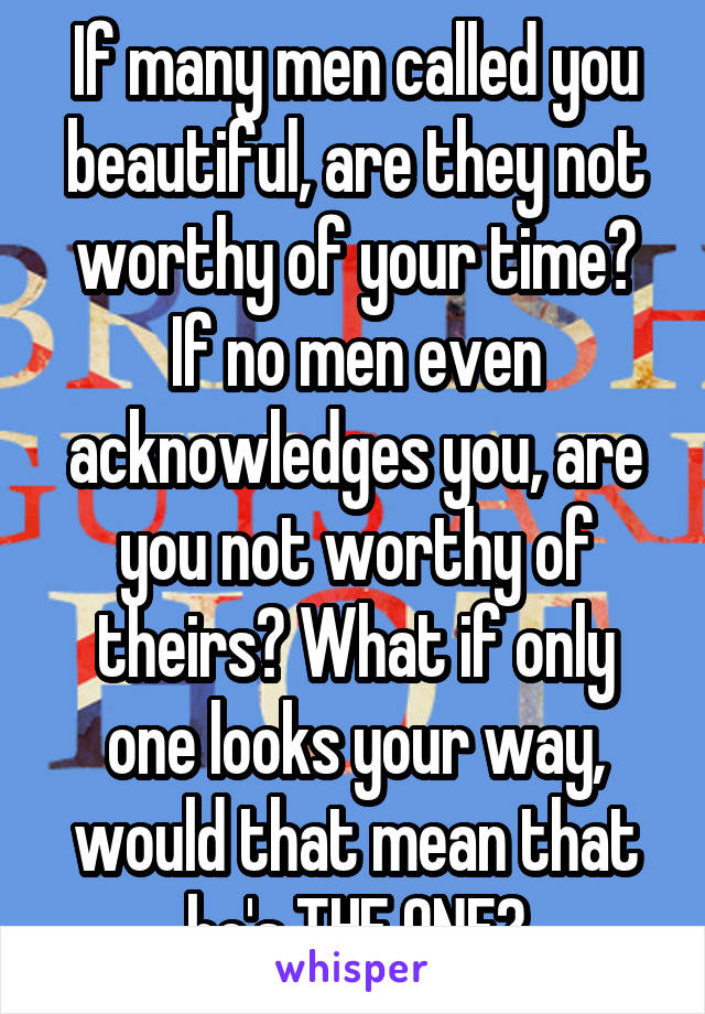 If many men called you beautiful, are they not worthy of your time?
If no men even acknowledges you, are you not worthy of theirs? What if only one looks your way, would that mean that he's THE ONE?