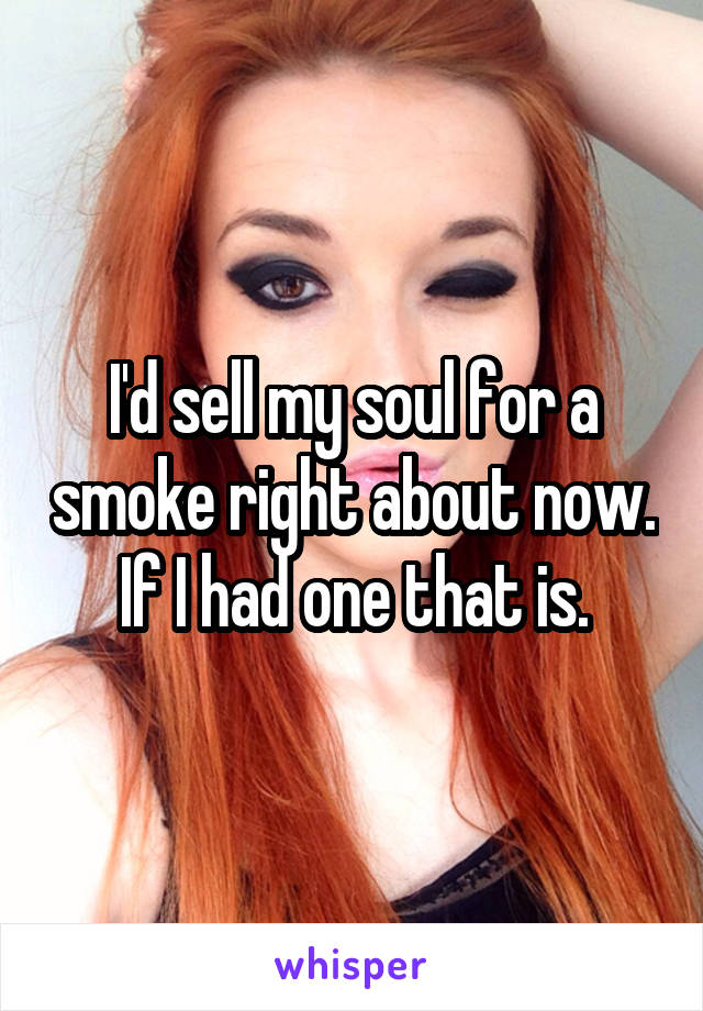 I'd sell my soul for a smoke right about now.  If I had one that is. 