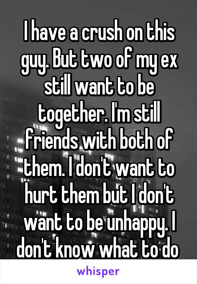 I have a crush on this guy. But two of my ex still want to be together. I'm still friends with both of them. I don't want to hurt them but I don't want to be unhappy. I don't know what to do 