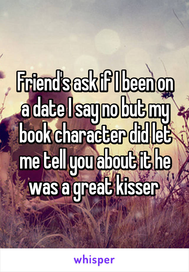 Friend's ask if I been on a date I say no but my book character did let me tell you about it he was a great kisser 