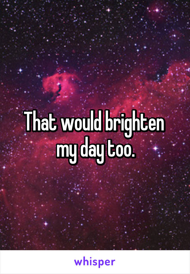 That would brighten 
my day too.