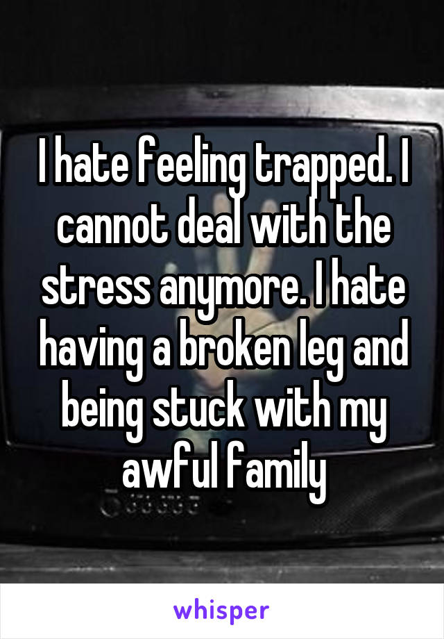 I hate feeling trapped. I cannot deal with the stress anymore. I hate having a broken leg and being stuck with my awful family