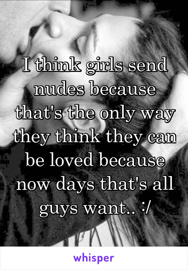 I think girls send nudes because that's the only way they think they can be loved because now days that's all guys want.. :/