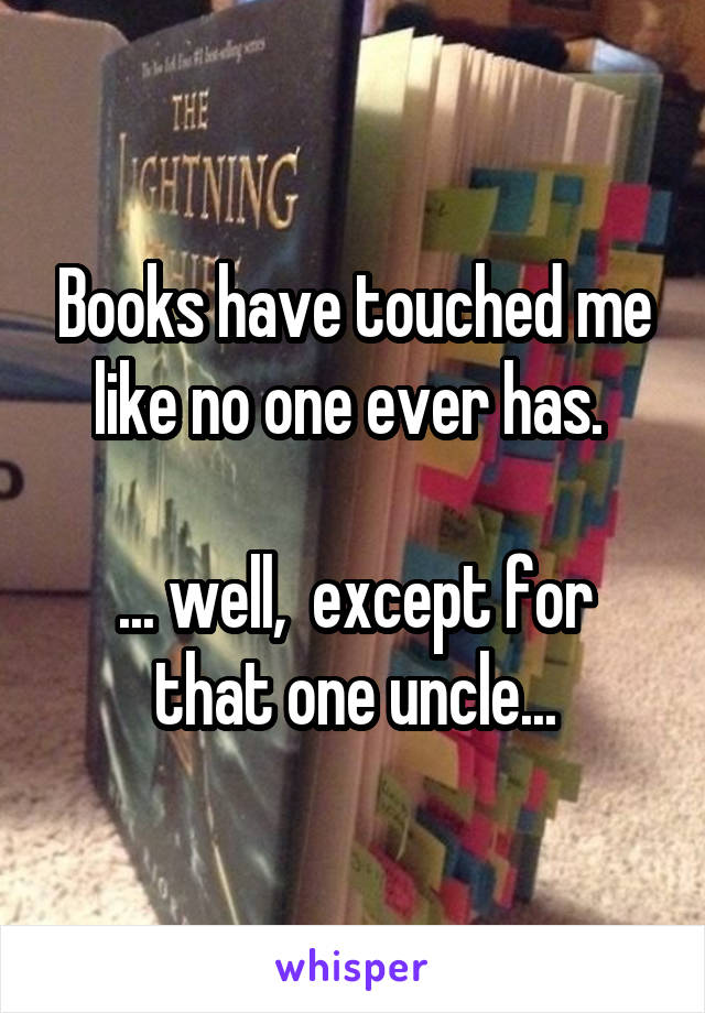 Books have touched me like no one ever has. 

... well,  except for that one uncle...