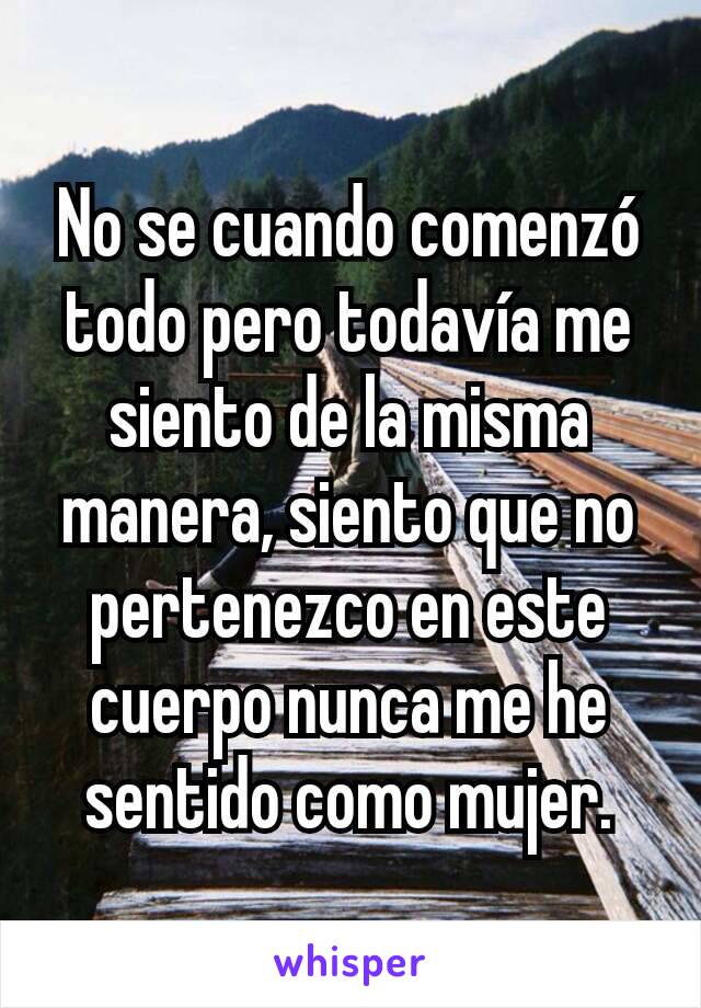 No se cuando comenzó todo pero todavía me siento de la misma manera, siento que no pertenezco en este cuerpo nunca me he sentido como mujer.