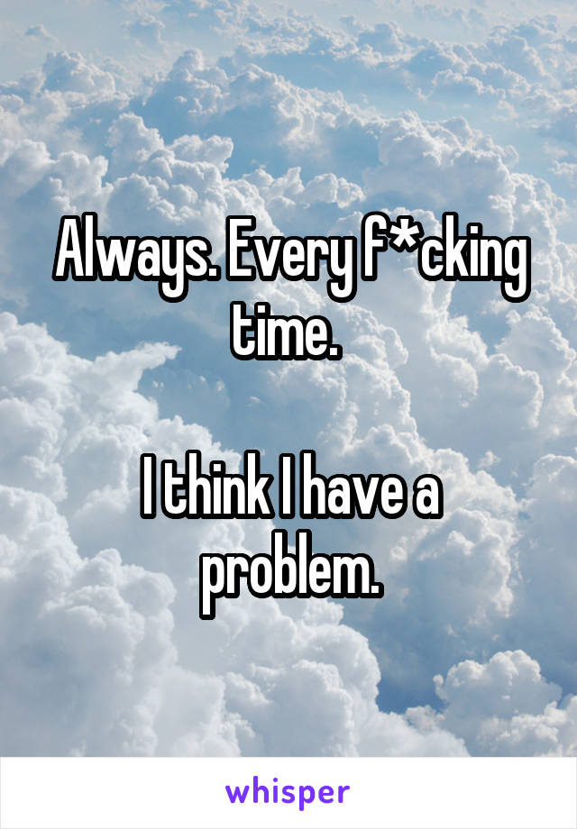 Always. Every f*cking time. 

I think I have a problem.
