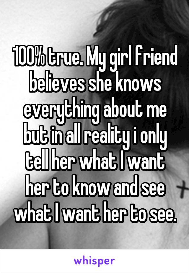 100% true. My girl friend believes she knows everything about me but in all reality i only tell her what I want her to know and see what I want her to see.