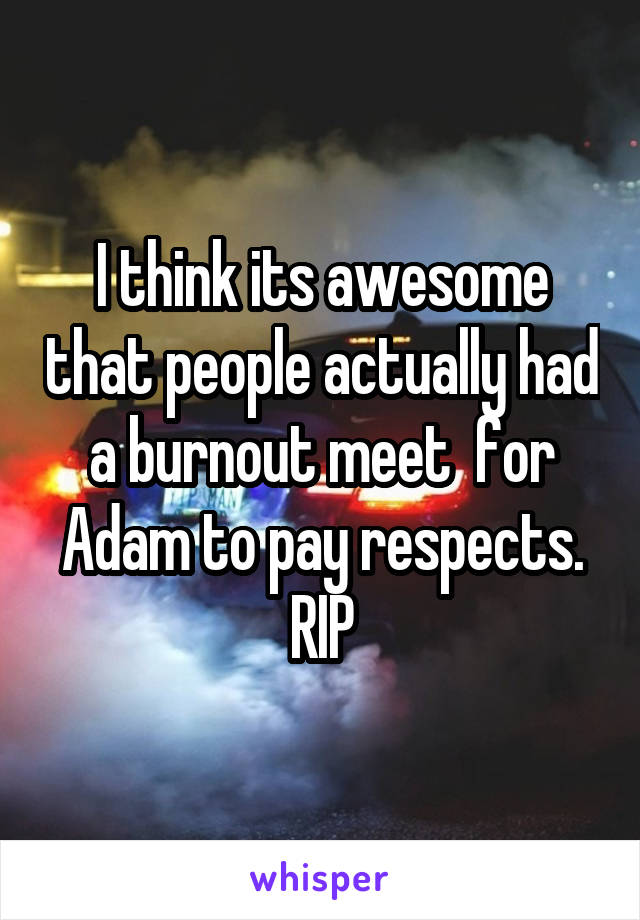 I think its awesome that people actually had a burnout meet  for Adam to pay respects. RIP