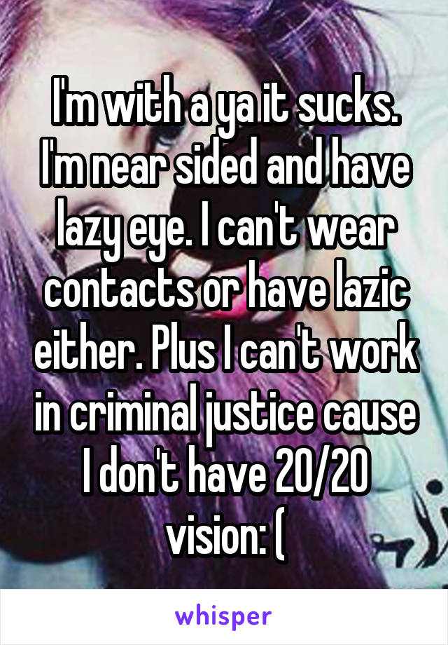 I'm with a ya it sucks. I'm near sided and have lazy eye. I can't wear contacts or have lazic either. Plus I can't work in criminal justice cause I don't have 20/20 vision: (