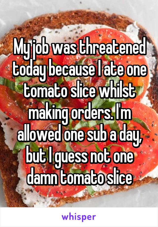 My job was threatened today because I ate one tomato slice whilst making orders. I'm allowed one sub a day, but I guess not one damn tomato slice